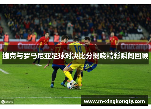 捷克与罗马尼亚足球对决比分揭晓精彩瞬间回顾
